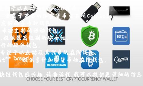 区块链钱包的名称可以很多，具体取决于你所使用的区块链和钱包的类型。以下是一些常见的区块链钱包名称：

1. **MetaMask** - 特别流行于以太坊和ERC-20代币。
2. **Coinbase Wallet** - 隶属于著名的加密货币交易所Coinbase。
3. **Exodus** - 一个用户友好的多币种钱包。
4. **Trust Wallet** - 由币安支持的移动钱包。
5. **Ledger** - 硬件钱包，提供最高级别的安全性。
6. **Trezor** - 另一款流行的硬件钱包。
7. **MyEtherWallet** - 专注于以太坊及其代币的在线钱包。
8. **Blockchain.com Wallet** - 提供多种加密货币的在线钱包。

如果你对某一特定类型的区块链钱包感兴趣，请告诉我，我可以提供更详细的信息。